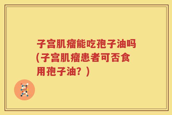 子宫肌瘤能吃孢子油吗(子宫肌瘤患者可否食用孢子油？)