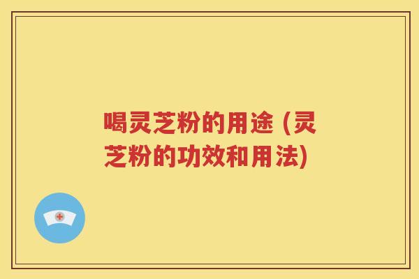 喝灵芝粉的用途 (灵芝粉的功效和用法)