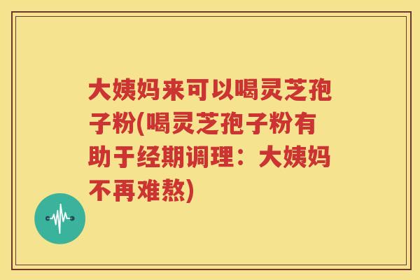 大姨妈来可以喝灵芝孢子粉(喝灵芝孢子粉有助于经期调理：大姨妈不再难熬)