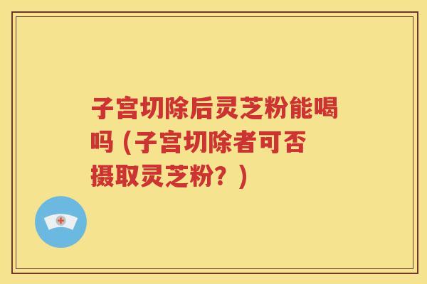 子宫切除后灵芝粉能喝吗 (子宫切除者可否摄取灵芝粉？)