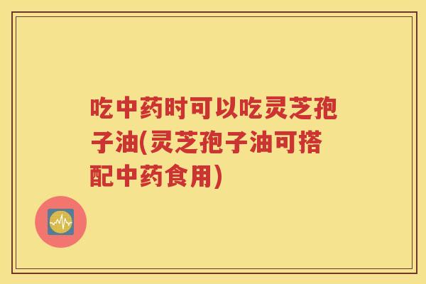 吃中药时可以吃灵芝孢子油(灵芝孢子油可搭配中药食用)