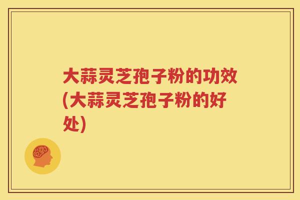 大蒜灵芝孢子粉的功效(大蒜灵芝孢子粉的好处)
