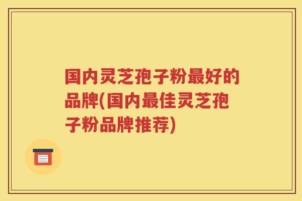 国内灵芝孢子粉最好的品牌(国内最佳灵芝孢子粉品牌推荐)