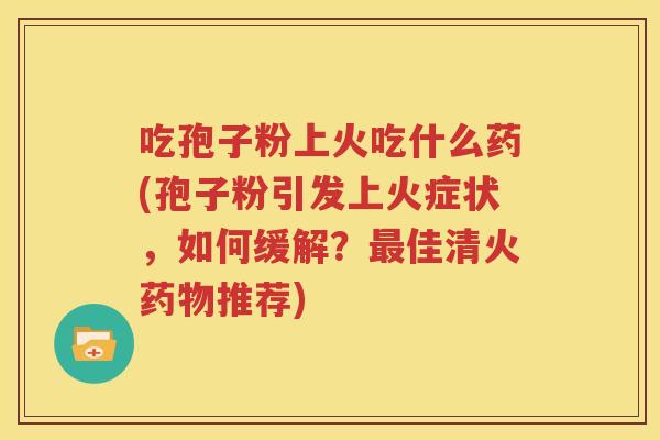 吃孢子粉上火吃什么药(孢子粉引发上火症状，如何缓解？最佳清火药物推荐)