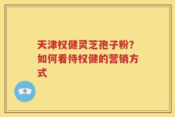 天津权健灵芝孢子粉？如何看待权健的营销方式