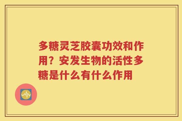 多糖灵芝胶囊功效和作用？安发生物的活性多糖是什么有什么作用