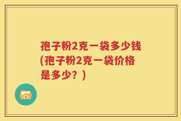 孢子粉2克一袋多少钱(孢子粉2克一袋价格是多少？)