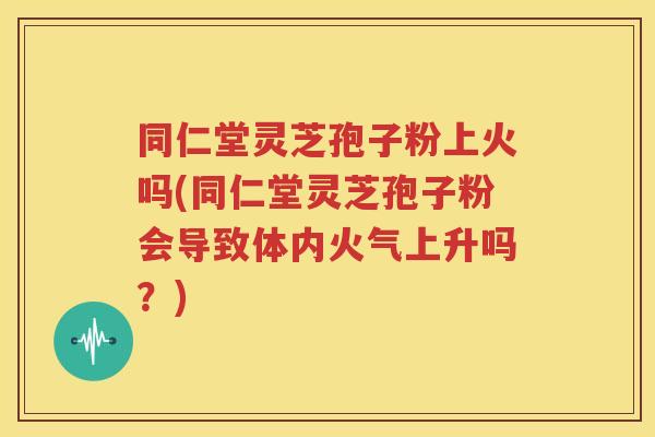 同仁堂灵芝孢子粉上火吗(同仁堂灵芝孢子粉会导致体内火气上升吗？)
