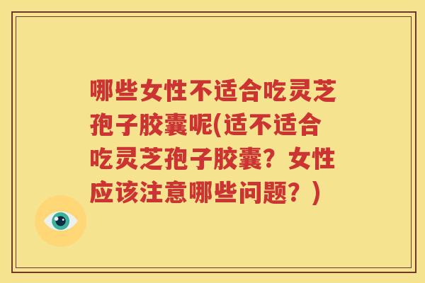 哪些女性不适合吃灵芝孢子胶囊呢(适不适合吃灵芝孢子胶囊？女性应该注意哪些问题？)