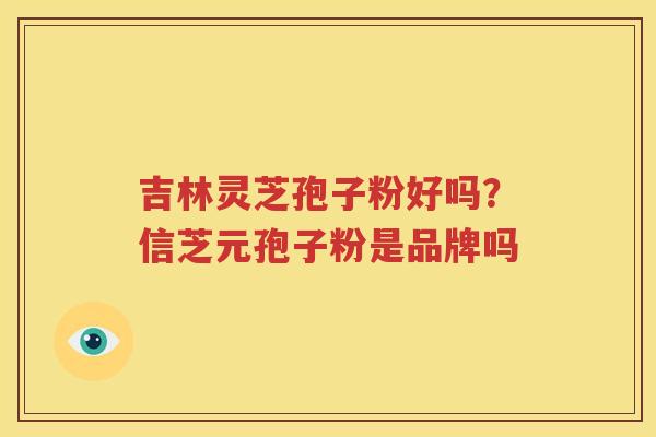 吉林灵芝孢子粉好吗？信芝元孢子粉是品牌吗