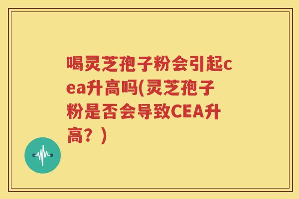 喝灵芝孢子粉会引起cea升高吗(灵芝孢子粉是否会导致CEA升高？)