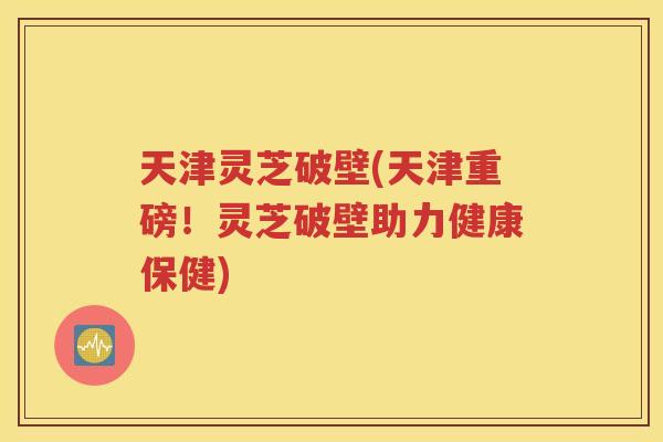 天津灵芝破壁(天津重磅！灵芝破壁助力健康保健)