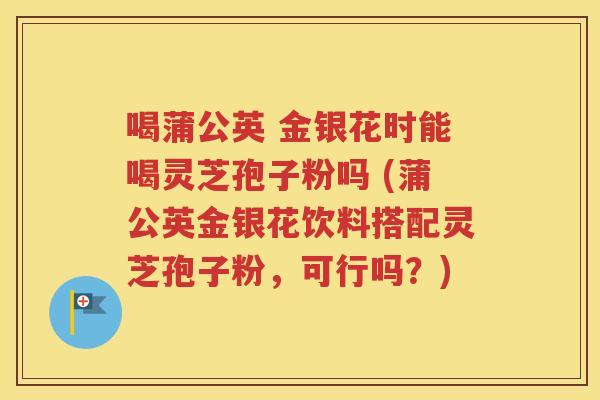 喝蒲公英 金银花时能喝灵芝孢子粉吗 (蒲公英金银花饮料搭配灵芝孢子粉，可行吗？)