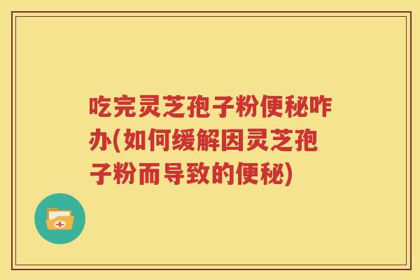 吃完灵芝孢子粉便秘咋办(如何缓解因灵芝孢子粉而导致的便秘)