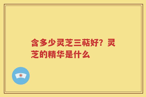 含多少灵芝三萜好？灵芝的精华是什么