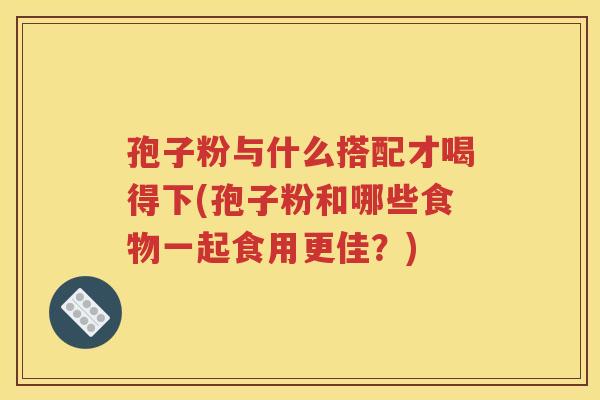 孢子粉与什么搭配才喝得下(孢子粉和哪些食物一起食用更佳？)