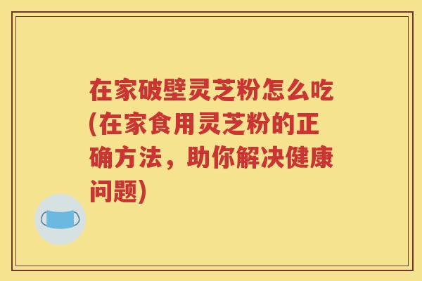 在家破壁灵芝粉怎么吃(在家食用灵芝粉的正确方法，助你解决健康问题)