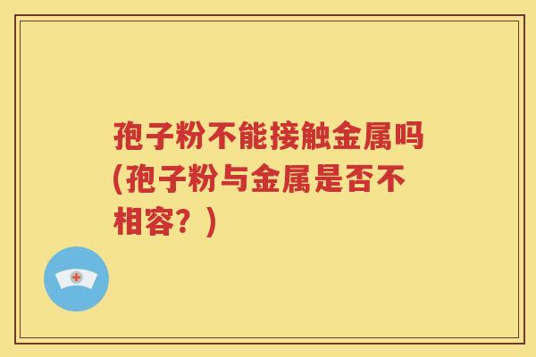 孢子粉不能接触金属吗(孢子粉与金属是否不相容？)