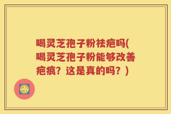 喝灵芝孢子粉祛疤吗(喝灵芝孢子粉能够改善疤痕？这是真的吗？)