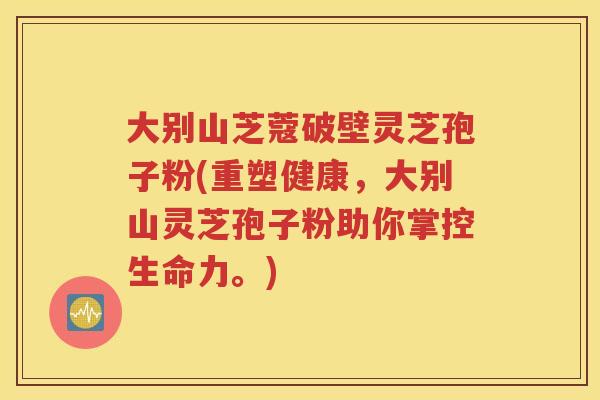 大别山芝蔻破壁灵芝孢子粉(重塑健康，大别山灵芝孢子粉助你掌控生命力。)