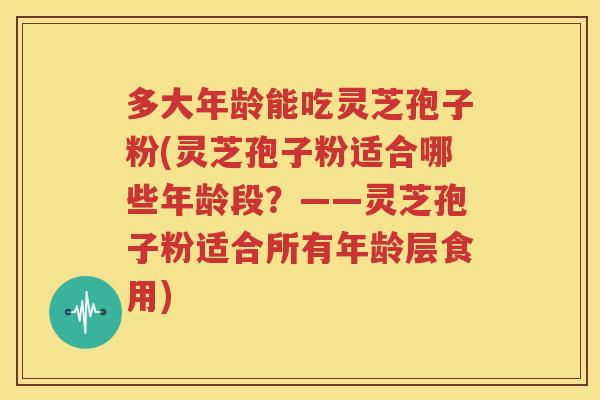 多大年龄能吃灵芝孢子粉(灵芝孢子粉适合哪些年龄段？——灵芝孢子粉适合所有年龄层食用)