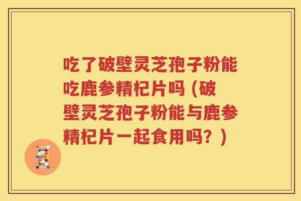 吃了破壁灵芝孢子粉能吃鹿参精杞片吗 (破壁灵芝孢子粉能与鹿参精杞片一起食用吗？)