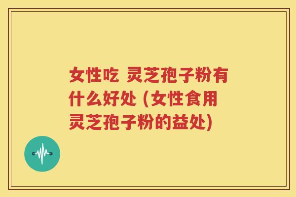 女性吃 灵芝孢子粉有什么好处 (女性食用灵芝孢子粉的益处)