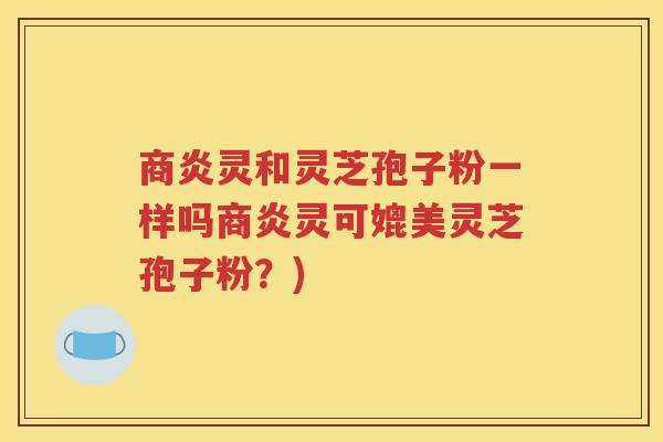 商炎灵和灵芝孢子粉一样吗商炎灵可媲美灵芝孢子粉？)