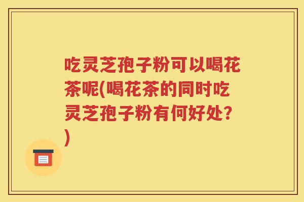 吃灵芝孢子粉可以喝花茶呢(喝花茶的同时吃灵芝孢子粉有何好处？)