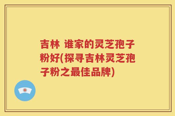 吉林 谁家的灵芝孢子粉好(探寻吉林灵芝孢子粉之最佳品牌)