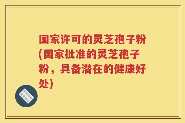 国家许可的灵芝孢子粉(国家批准的灵芝孢子粉，具备潜在的健康好处)