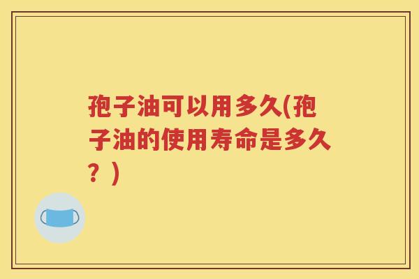 孢子油可以用多久(孢子油的使用寿命是多久？)