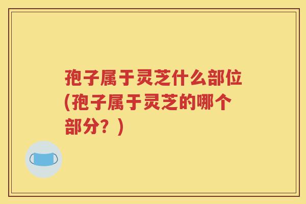 孢子属于灵芝什么部位(孢子属于灵芝的哪个部分？)