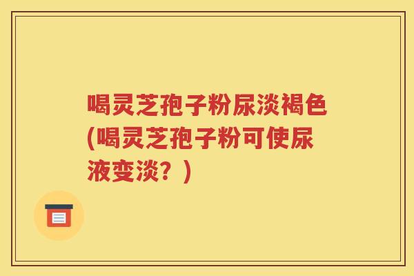 喝灵芝孢子粉尿淡褐色(喝灵芝孢子粉可使尿液变淡？)