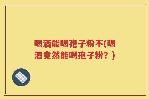 喝酒能喝孢子粉不(喝酒竟然能喝孢子粉？)