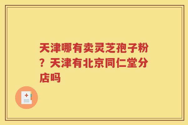 天津哪有卖灵芝孢子粉？天津有北京同仁堂分店吗