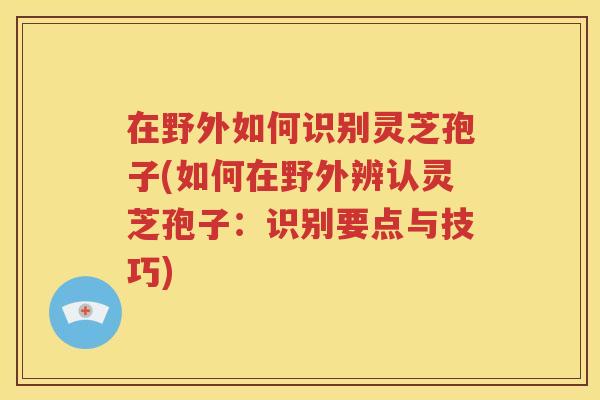 在野外如何识别灵芝孢子(如何在野外辨认灵芝孢子：识别要点与技巧)
