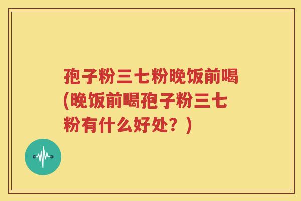 孢子粉三七粉晚饭前喝(晚饭前喝孢子粉三七粉有什么好处？)