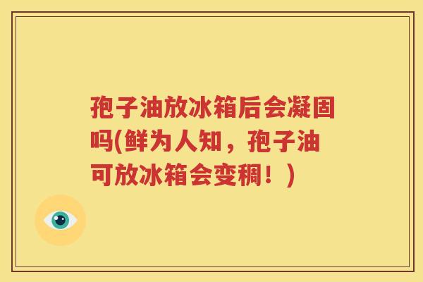 孢子油放冰箱后会凝固吗(鲜为人知，孢子油可放冰箱会变稠！)