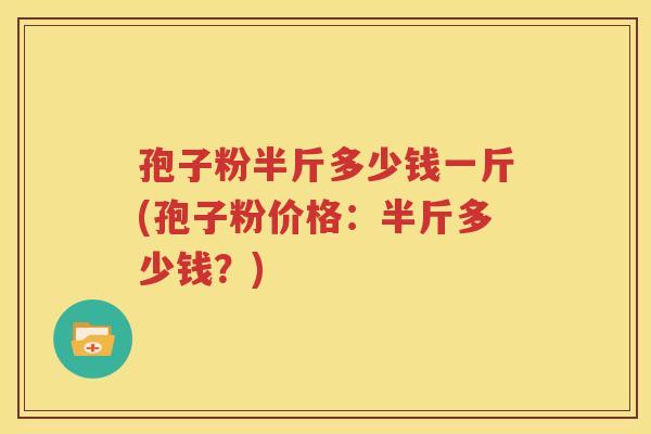 孢子粉半斤多少钱一斤(孢子粉价格：半斤多少钱？)
