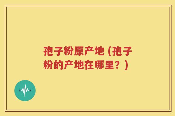 孢子粉原产地 (孢子粉的产地在哪里？)