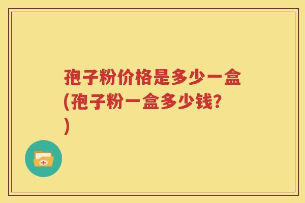 孢子粉价格是多少一盒(孢子粉一盒多少钱？)