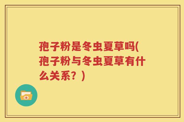 孢子粉是冬虫夏草吗(孢子粉与冬虫夏草有什么关系？)