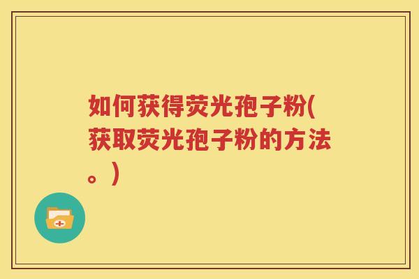 如何获得荧光孢子粉(获取荧光孢子粉的方法。)