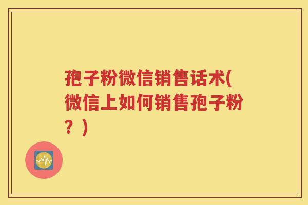 孢子粉微信销售话术(微信上如何销售孢子粉？)