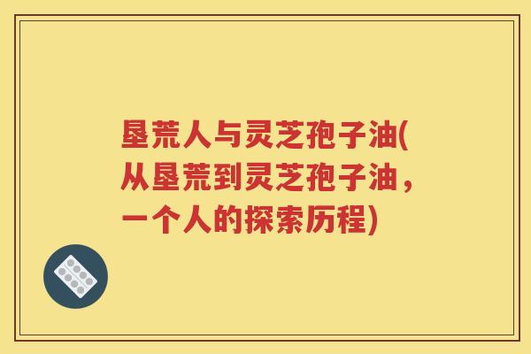 垦荒人与灵芝孢子油(从垦荒到灵芝孢子油，一个人的探索历程)