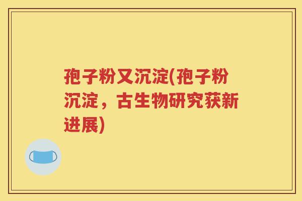 孢子粉又沉淀(孢子粉沉淀，古生物研究获新进展)