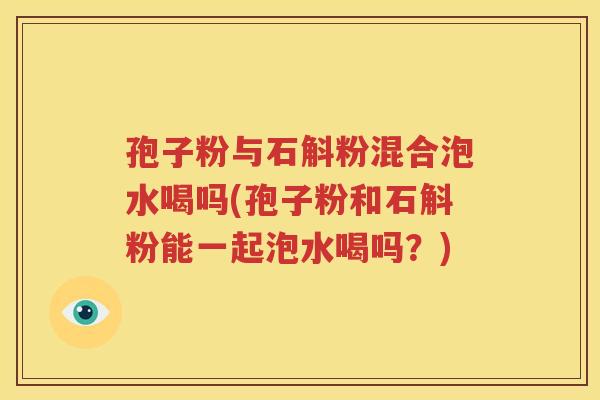 孢子粉与石斛粉混合泡水喝吗(孢子粉和石斛粉能一起泡水喝吗？)