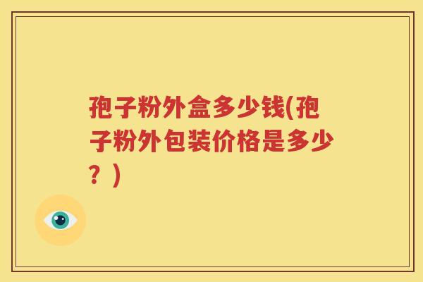 孢子粉外盒多少钱(孢子粉外包装价格是多少？)