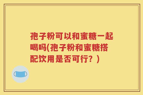 孢子粉可以和蜜糖一起喝吗(孢子粉和蜜糖搭配饮用是否可行？)
